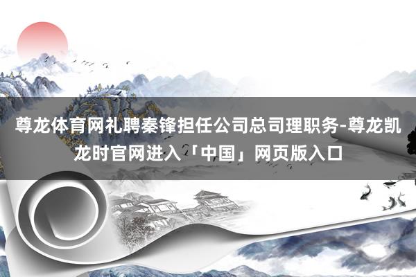 尊龙体育网礼聘秦锋担任公司总司理职务-尊龙凯龙时官网进入「中国」网页版入口