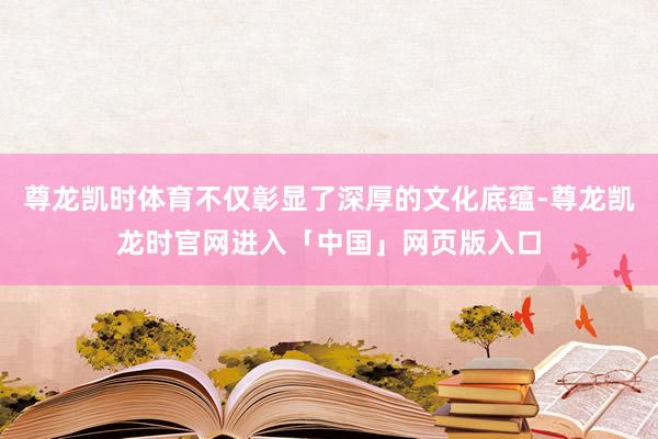 尊龙凯时体育不仅彰显了深厚的文化底蕴-尊龙凯龙时官网进入「中国」网页版入口