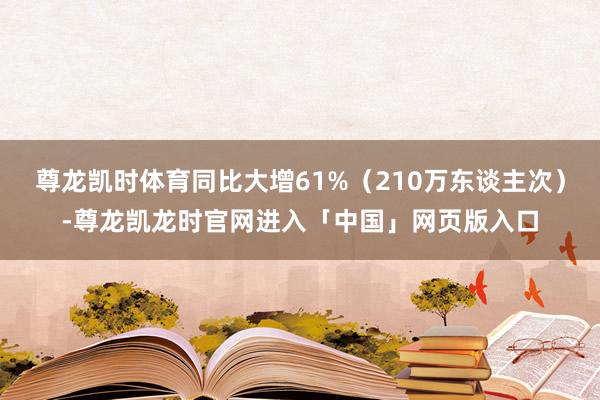 尊龙凯时体育同比大增61%（210万东谈主次）-尊龙凯龙时官网进入「中国」网页版入口