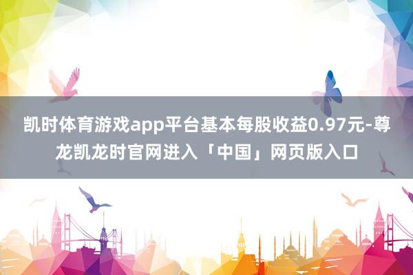 凯时体育游戏app平台基本每股收益0.97元-尊龙凯龙时官网进入「中国」网页版入口