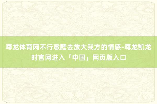 尊龙体育网不行璷黫去放大我方的情感-尊龙凯龙时官网进入「中国」网页版入口