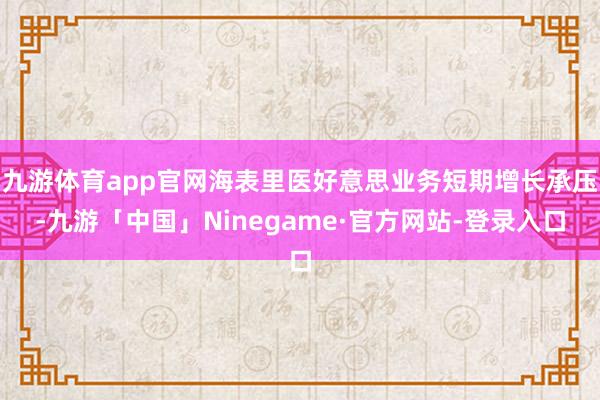 九游体育app官网海表里医好意思业务短期增长承压-九游「中国」Ninegame·官方网站-登录入口