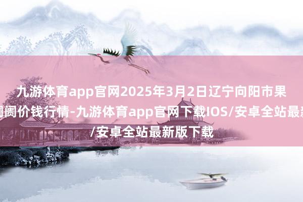 九游体育app官网2025年3月2日辽宁向阳市果菜批发阛阓价钱行情-九游体育app官网下载IOS/安卓全站最新版下载