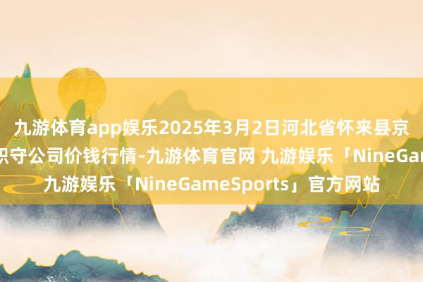 九游体育app娱乐2025年3月2日河北省怀来县京西果菜批发阛阓有限职守公司价钱行情-九游体育官网 九游娱乐「NineGameSports」官方网站