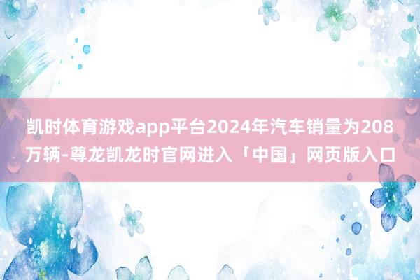 凯时体育游戏app平台2024年汽车销量为208万辆-尊龙凯龙时官网进入「中国」网页版入口
